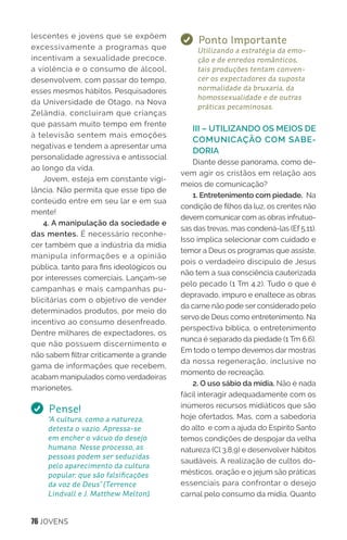76 JOVENS
lescentes e jovens que se expõem
excessivamente a programas que
incentivam a sexualidade precoce,
a violência e o consumo de álcool,
desenvolvem, com passar do tempo,
esses mesmos hábitos. Pesquisadores
da Universidade de Otago, na Nova
Zelândia, concluíram que crianças
que passam muito tempo em frente
à televisão sentem mais emoções
negativas e tendem a apresentar uma
personalidade agressiva e antissocial
ao longo da vida.
Jovem, esteja em constante vigi-
lância. Não permita que esse tipo de
conteúdo entre em seu lar e em sua
mente!
4. A manipulação da sociedade e
das mentes. É necessário reconhe-
cer também que a indústria da mídia
manipula informações e a opinião
pública, tanto para fins ideológicos ou
por interesses comerciais. Lançam-se
campanhas e mais campanhas pu-
blicitárias com o objetivo de vender
determinados produtos, por meio do
incentivo ao consumo desenfreado.
Dentre milhares de expectadores, os
que não possuem discernimento e
não sabem filtrar criticamente a grande
gama de informações que recebem,
acabam manipulados como verdadeiras
marionetes.
Pense!
“A cultura, como a natureza,
detesta o vazio. Apressa-se
em encher o vácuo do desejo
humano. Nesse processo, as
pessoas podem ser seduzidas
pelo aparecimento da cultura
popular, que são falsificações
da voz de Deus” (Terrence
Lindvall e J. Matthew Melton).
Ponto Importante
Utilizando a estratégia da emo-
ção e de enredos românticos,
tais produções tentam conven-
cer os expectadores da suposta
normalidade da bruxaria, da
homossexualidade e de outras
práticas pecaminosas.
III – UTILIZANDO OS MEIOS DE
COMUNICAÇÃO COM SABE-
DORIA
Diante desse panorama, como de-
vem agir os cristãos em relação aos
meios de comunicação?
1. Entretenimento com piedade. Na
condição de filhos da luz, os crentes não
devem comunicar com as obras infrutuo-
sas das trevas, mas condená-las (Ef 5.11).
Isso implica selecionar com cuidado e
temor a Deus os programas que assiste,
pois o verdadeiro discípulo de Jesus
não tem a sua consciência cauterizada
pelo pecado (1 Tm 4.2). Tudo o que é
depravado, impuro e enaltece as obras
da carne não pode ser considerado pelo
servo de Deus como entretenimento. Na
perspectiva bíblica, o entretenimento
nunca é separado da piedade (1 Tm 6.6).
Em todo o tempo devemos dar mostras
da nossa regeneração, inclusive no
momento de recreação.
2. O uso sábio da mídia. Não é nada
fácil interagir adequadamente com os
inúmeros recursos midiáticos que são
hoje ofertados. Mas, com a sabedoria
do alto e com a ajuda do Espírito Santo
temos condições de despojar da velha
natureza (Cl 3.8,9) e desenvolver hábitos
saudáveis. A realização de cultos do-
mésticos, oração e o jejum são práticas
essenciais para confrontar o desejo
carnal pelo consumo da mídia. Quanto
 