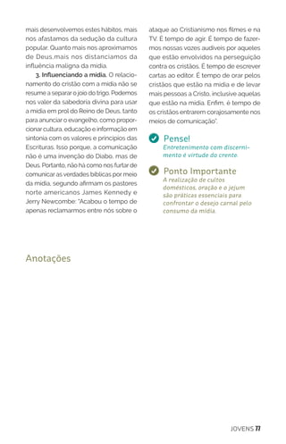 JOVENS 77
mais desenvolvemos estes hábitos, mais
nos afastamos da sedução da cultura
popular. Quanto mais nos aproximamos
de Deus,mais nos distanciamos da
influência maligna da mídia.
3. Influenciando a mídia. O relacio-
namento do cristão com a mídia não se
resume a separar o joio do trigo. Podemos
nos valer da sabedoria divina para usar
a mídia em prol do Reino de Deus, tanto
para anunciar o evangelho, como propor-
cionar cultura, educação e informação em
sintonia com os valores e princípios das
Escrituras. Isso porque, a comunicação
não é uma invenção do Diabo, mas de
Deus. Portanto, não há como nos furtar de
comunicar as verdades bíblicas por meio
da mídia, segundo afirmam os pastores
norte americanos James Kennedy e
Jerry Newcombe: “Acabou o tempo de
apenas reclamarmos entre nós sobre o
ataque ao Cristianismo nos filmes e na
TV. É tempo de agir. É tempo de fazer-
mos nossas vozes audíveis por aqueles
que estão envolvidos na perseguição
contra os cristãos. É tempo de escrever
cartas ao editor. É tempo de orar pelos
cristãos que estão na mídia e de levar
mais pessoas a Cristo, inclusive aquelas
que estão na mídia. Enfim, é tempo de
os cristãos entrarem corajosamente nos
meios de comunicação”.
Pense!
Entretenimento com discerni-
mento é virtude do crente.
Ponto Importante
A realização de cultos
domésticos, oração e o jejum
são práticas essenciais para
confrontar o desejo carnal pelo
consumo da mídia.
Anotações
 