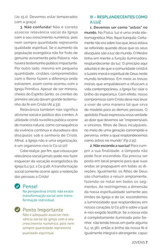 JOVENS 7
(Jo 15.1). Devemos estar temperados
com a graça!
3. Não confunda! Não é correto
associar relevância social da Igreja
com o seu crescimento numérico, pois
nem sempre quantidade representa
qualidade espiritual. Se o aumento da
população evangélica não for fruto de
genuíno avivamento pela Palavra, não
haverá testemunho público impactante.
Por outro lado, mesmo em pequena
quantidade, cristãos comprometidos
com o Reino fazem a diferença onde
estiverem, assim como ocorreu com a
Igreja Primitiva. Apesar de ser minoria,
cheios do Espírito Santo, os crentes do
primeiro século davam grande testemu-
nho da fé em Cristo (At 4.33).
Relevância também não significa
ativismo social e político dos crentes. A
utilidade cristã na esfera pública ocorre
de maneira natural, como consequência
da vivência contínua e duradoura dos
discípulos sob o senhorio de Cristo.
Afinal, a Igreja não é uma organização,
é um organismo vivo (1 Co 12.12)!
Cabe realçar, por fim, que a busca por
relevância social jamais pode nos fazer
esquecer da vocação evangelística da
Igreja (Lc 9.2; 1 Co 9.16). A transformação
social somente ocorre após a redenção
das pessoas a Cristo!
Pense!
Na perspectiva cristã, não existe
transformação social sem trans-
formação individual.
Ponto Importante
Não é adequado associar rele-
vância social da igreja com o seu
crescimento numérico, pois nem
sempre quantidade representa
qualidade espiritual.
III – RESPLANDECENTES COMO
A LUZ
1. Devemos ser como “astros” no
mundo. Na Física, luz é uma onda ele-
tromagnética. Mas, fique tranquilo. Certa-
mente não era sobre isso queJesus estava
se referindo quando disse que os seus
discípulos são a luz do mundo. O Mestre
tinha em mente a função iluminadora,
resplandecente da luz. O princípio aqui
aduzido é de que a comunidade cristã é
o luzeiro moral e espiritual de Deus neste
mundo tenebroso. Em meio às trevas
morais que empalidecem e ofuscam a
vida contemporânea, a Igreja faz raiar o
brilho da esperança. Com efeito, nosso
compromisso com Cristo deve nos levar
a viver de uma maneira tal que sirva
de modelo para as demais pessoas. O
apóstolo Paulo expressou essa verdade
ao dizer que devemos ser “irrepreensíveis
e sinceros, filhos de Deus inculpáveis,
no meio de uma geração corrompida e
perversa, entre a qual resplandecemos
como astros no mundo” (Fp 2.15).
2. Não esconda a sua luz! Para cum-
prir a sua finalidade, a lâmpada não
pode ficar escondida. Ela precisa ser
posta em local propício para que suas
ondas se propaguem em todas as di-
reções. Igualmente, os filhos de Deus
são chamados a reluzir amplamente,
fazendo-se notar em todos os seg-
mentos. Ao restringirmos a dimensão
da nossa espiritualidade somente aos
limites da Igreja e do lar, escondemos
a luminosidade que resplandeceu em
nossos corações (2 Co 4.6) e sobre a qual
é-nos exigido testificar. Se a nossa vida
é completamente iluminada pelo Se-
nhor, não tendo trevas em parte alguma
(Lc 11.36), então o brilho da nossa fé é
igualmente integral e abrangente, capaz
 