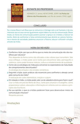 KENNEDY, D. James; NEWCOMBE, JERRY. As Portas do
Inferno não Prevalecerão. 1.ed. Rio de Janeiro: CPAD, 1998.
ESTANTE DO PROFESSOR
Anotações
1.	 Conforme a lição, por que se afirma que os meios de comunicação não são ma-
léficos por natureza?
Pois depende da forma como são utilizados e dos valores que transmitem. Sob
esse enfoque, a mídia pode servir tanto para disseminar ódio, pornografia e
violência, como pode fornecer notícias, cultura e entretenimento de qualidade.
2.	Como são as estratégias da mídia para convencer os expectadores da maturidade
de comportamentos desvirtuados?
A estratégia da emoção e de enredos românticos.
3.	Segundo a lição, quais práticas são essenciais para confrontar o desejo carnal
pelo consumo da mídia?
A realização de cultos domésticos, oração e o jejum.
4.	Em relação à mídia, o cristão pode valer-se da sabedoria divina para fazer o quê?
Usar a mídia em prol do Reino de Deus, tanto para anunciar o Evangelho, como
proporcionar cultura, educação e informação em sintonia com os valores e prin-
cípios das Escrituras.
5.	Na sua opinião, o que os cristãos poderiam fazer para desenvolver meios de
comunicação virtuosos?
Resposta pessoal.
Se o nosso Deus é um Deus que se comunica e interage com o ser humano, é do seu
interesse que os seus servos igualmente sejam hábeis na arte da comunicação. Desse
modo, os meios de comunicação podem auxiliar a Igreja e os cristãos a realizar tal
tarefa. Além de confrontar o falso entretenimento que destrói os valores familia-
res e morais da sociedade, podemos anunciar a Palavra, educar e difundir virtudes
através da mídia.
CONCLUSÃO
HORA DA REVISÃO
 
