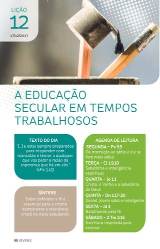 80 JOVENS
LIÇÃO
1217/12/2017
SÍNTESE
Saber defender a fé é
essencial para o crente
demonstrar a relevância
cristã no meio estudantil.
TEXTO DO DIA
“[...] e estai sempre preparados
para responder com
mansidão e temor a qualquer
que vos pedir a razão da
esperança que há em vós.”
(1Pe 3.15)
A EDUCAÇÃO
SECULAR EM TEMPOS
TRABALHOSOS
AGENDA DE LEITURA
SEGUNDA – Pv 9.9
Dá instrução ao sábio e ele se
fará mais sábio
TERÇA – Cl 1.9,10
Sabedoria e inteligência
espiritual
QUARTA – Jo 1.1
Cristo, o Verbo e a sabedoria
de Deus
QUINTA – Dn 1.17-20
Daniel, jovem sábio e inteligente
SEXTA – Jd 3
Batalhando pela fé
SÁBADO – 2 Tm 3.16
Escritura inspirada para
ensinar
 