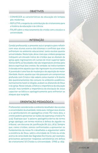 JOVENS 81
Professor(a), considerando o ambiente desafiador das escolas
e universidades da atualidade, nesta aula, instigue seus alunos
a se aprofundarem em apologética cristã. Por meio dela, o
crente poderá apresentar as razões da esperança cristã (1 Pe
3.15). Explique que “a palavra apologética deriva do termo
grego apologia, um termo relativo à defesa de alguém no
tribunal, um discurso de justificação (At 22.1; 26.1). Sempre
que, como cristãos, somos confrontados a apresentar os
fundamentos da nossa fé e desafiados a argumentar sobre
a existência de Deus, sobre a divindade de Cristo ou ainda
acerca da veracidade das Sagradas Escrituras, por exemplo,
precisamos apresentar respostas satisfatórias em defesa
do cristianismo” (O Cristão e a Universidade, CPAD, p. 183).
Caro(a) professor(a), a presente aula é propícia para refletir
com seus alunos acerca dos dilemas e conflitos que eles
enfrentam no ambiente educacional, tanto escolas quanto
universidades. Nesta lição, deixe claro que, embora pesquisas
indiquem um elevado índice de cristãos que se afastam da
igreja após ingressarem em cursos de nível superior (pelo
menos 60%), as faculdades não são responsáveis diretas pelo
desvio espiritual dos crentes. Na verdade, tal índice também
é elevado entre aqueles que não ingressam na universidade.
A juventude é uma fase de mudanças e de aquisição de maior
liberdade. Assim, aqueles que não possuem um compromisso
profundo com Cristo e não sabem como manter a fé diante
dos questionamentos tão comuns no ambiente acadêmico,
normalmente hostil à religião, acabam se afastando de Deus
e da igreja. Nesse estudo, enfatize a importância da educação
secular, mas também a importância do discípulo de Jesus
capacitar-se bíblica e apologeticamente para enfrentar os
ataques que surgirão.
OBJETIVOS
INTERAÇÃO
ORIENTAÇÃO PEDAGÓGICA
•	CONHECER as características da educação em tempos
pós-modernos;
•	REFLETIR a respeito da contribuição do cristianismo para
a história da educação e da ciência;
•	FALAR sobre o relacionamento do cristão com a escola e a
universidade.
 