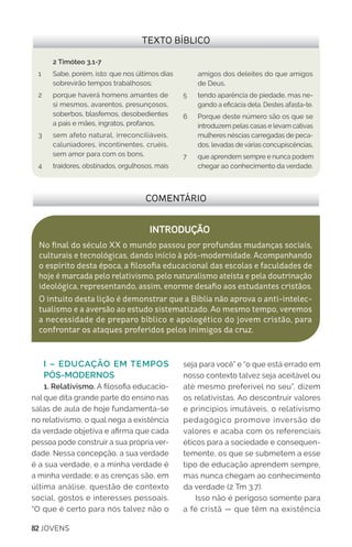 82 JOVENS
I – EDUCAÇÃO EM TEMPOS
PÓS-MODERNOS
1. Relativismo. A filosofia educacio-
nal que dita grande parte do ensino nas
salas de aula de hoje fundamenta-se
no relativismo, o qual nega a existência
da verdade objetiva e afirma que cada
pessoa pode construir a sua própria ver-
dade. Nessa concepção, a sua verdade
é a sua verdade, e a minha verdade é
a minha verdade; e as crenças são, em
última análise, questão de contexto
social, gostos e interesses pessoais.
“O que é certo para nós talvez não o
seja para você” e “o que está errado em
nosso contexto talvez seja aceitável ou
até mesmo preferível no seu”, dizem
os relativistas. Ao descontruir valores
e princípios imutáveis, o relativismo
pedagógico promove inversão de
valores e acaba com os referenciais
éticos para a sociedade e consequen-
temente, os que se submetem a esse
tipo de educação aprendem sempre,
mas nunca chegam ao conhecimento
da verdade (2 Tm 3.7).
Isso não é perigoso somente para
a fé cristã — que têm na existência
COMENTÁRIO
INTRODUÇÃO
No final do século XX o mundo passou por profundas mudanças sociais,
culturais e tecnológicas, dando início à pós-modernidade. Acompanhando
o espírito desta época, a filosofia educacional das escolas e faculdades de
hoje é marcada pelo relativismo, pelo naturalismo ateísta e pela doutrinação
ideológica, representando, assim, enorme desafio aos estudantes cristãos.
O intuito desta lição é demonstrar que a Bíblia não aprova o anti-intelec-
tualismo e a aversão ao estudo sistematizado. Ao mesmo tempo, veremos
a necessidade de preparo bíblico e apologético do jovem cristão, para
confrontar os ataques proferidos pelos inimigos da cruz.
TEXTO BÍBLICO
2 Timóteo 3.1-7
1 	 Sabe, porém, isto: que nos últimos dias
sobrevirão tempos trabalhosos;
2	 porque haverá homens amantes de
si mesmos, avarentos, presunçosos,
soberbos, blasfemos, desobedientes
a pais e mães, ingratos, profanos,
3	 sem afeto natural, irreconciliáveis,
caluniadores, incontinentes, cruéis,
sem amor para com os bons,
4 	 traidores, obstinados, orgulhosos, mais
amigos dos deleites do que amigos
de Deus,
5 	 tendo aparência de piedade, mas ne-
gando a eficácia dela. Destes afasta-te.
6	 Porque deste número são os que se
introduzem pelas casas e levam cativas
mulheres néscias carregadas de peca-
dos, levadas de várias concupiscências,
7	 que aprendem sempre e nunca podem
chegar ao conhecimento da verdade.
 