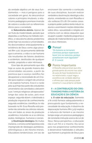 JOVENS 83
da verdade objetiva um de seus fun-
damentos — mas é perigoso para a
sociedade em geral. Ao desconstruir
valores e princípios imutáveis, o rela-
tivismo pedagógico promove inversão
de valores e acaba com os referenciais
éticos para a sociedade.
2. Naturalismo ateísta. Apesar de
ser fruto da modernidade, período que
depositou a confiança no método cien-
tífico, o naturalismo ateísta predomina
ainda hoje nas escolas e universidades.
Ao desconsiderar antecipadamente a
existência de Deus como algo possí-
vel (Rm 1.21), tal pensamento defende
que o universo, a vida e o ser humano
são resultantes de fatores aleatórios
e acidentais, destituídos de qualquer
sentido, propósito e valor intrínseco.
Esse tipo de pensamento que dita
hoje as aulas da grande maioria das
universidades seculares, a partir da
premissa que o avanço científico fez
desaparecer a necessidade de um Cria-
dor para explicar a origem do universo
e da espécie humana. Essa é a razão
pela qual hoje boa parte dos estudantes
universitários são convidados a deixarem
suas “crenças religiosas ultrapassadas”
longe das salas de aulas, pois esse
espaço, segundo dizem, é destinado à
produção imparcial de conhecimento
segundo evidências cientificas (e não
baseado na fé). Essa filosofia está pre-
sente não somente nas ciências naturais,
mas em todas as áreas da produção
acadêmica, incluindo-se aí as ciências
exatas, biológicas, humanas e sociais.
3. Doutrinação ideológica. De muitas
maneiras, o ensino contemporâneo está
impregnado de ideologias partidárias,
antirreligiosas e até mesmo imorais.
Educadores tendenciosos, em vez de
ensinarem tão somente o conteúdo
de suas disciplinas, buscam realizar
verdadeira doutrinação ideológica dos
alunos, enredando-os com filosofias e
vãs sutilezas (Cl 2.8). Em outros casos,
o próprio poder público tenta induzir os
alunos a assimilarem noções distorcidas
sobre ética, sexualidade e religião em
sintonia com as ideias daqueles que
ocupam o poder, mediante programas e
adoção de material literário que sirvam
aos seus interesses.
Pense!
“Os homens se tornaram
cientistas porque esperavam
haver leis na natureza, porque
acreditavam num legislador”
(C. S. Lewis).
Ponto Importante
A filosofia educacional que dita
grande parte do ensino nas salas
de aula de hoje fundamenta-se
no relativismo, o qual nega a
existência da verdade objetiva
e afirma que cada pessoa pode
construir a sua própria verdade.
II – A CONTRIBUIÇÃO DO CRIS-
TIANISMO PARA A HISTÓRIA DA
EDUCAÇÃO E DA CIÊNCIA
1. O valor da educação. Somente
a fé cristã fornece adequadamente o
pressuposto que fundamenta a ne-
cessidade da educação. A doutrina da
depravação humana (Rm 3.23) explica
a natureza do homem e ao mesmo
tempo exige um processo pedagógico
de constante instrução acerca da Lei de
Deus. Nessa perspectiva, a educação
não é um fim e si mesmo. Ela serve
para nos proporcionar conhecimento
e desenvolver habilidades e atitudes
que honrem o propósito de Deus para
 