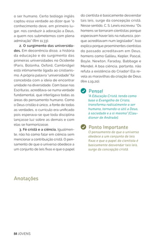 84 JOVENS
o ser humano. Certo teólogo inglês
captou essa verdade ao dizer que “o
conhecimento deve, em primeiro lu-
gar, nos conduzir à adoração a Deus,
a quem nos submetemos com plena
admiração” (Rm 11.33).
2. O surgimento das universida-
des. Em decorrência disso, a história
da educação e do surgimento das
primeiras universidades no Ocidente
(Paris, Bolonha, Oxford, Cambridge)
está intimamente ligada ao cristianis-
mo. A própria palavra “universidade” foi
concebida com a ideia de encontrar
unidade na diversidade. Com base nas
Escrituras, acreditava-se numa verdade
fundamental, que interligava todas as
áreas do pensamento humano. Como
o Deus cristão é único, a fonte de todas
as verdades, o currículo era unificado
pois esperava-se que toda disciplina
lançasse luz sobre as demais e com
elas se harmonizasse.
3. Fé cristã e a ciência. Igualmen-
te, não há como falar em ciência sem
mencionar a contribuição cristã. O pen-
samento de que o universo obedece a
um conjunto de leis fixas e que o papel
do cientista é basicamente desvendar
tais leis, surge da concepção cristã.
Nesse sentido, C. S. Lewis escreveu: “Os
homens se tornaram cientistas porque
esperavam haver leis na natureza, por-
que acreditavam num legislador”. Isso
explica porque proeminentes cientistas
do passado acreditavam em Deus,
homens como Galileu, Kepler, Pascal,
Boyle, Newton, Faraday, Babbage e
Mendel. A boa ciência, portanto, não
refuta a existência do Criador! Ela re-
vela as maravilhas da criação de Deus
(Rm 1.19,20).
Pense!
“A Educação Cristã, tendo como
base o Evangelho de Cristo,
transforma radicalmente o ser
humano, tornando-o útil a Deus,
à sociedade e a si mesmo” (Clau-
dionor de Andrade).
Ponto Importante
O pensamento de que o universo
obedece a um conjunto de leis
fixas e que o papel do cientista é
basicamente desvendar tais leis,
surge da concepção cristã.
Anotações
 