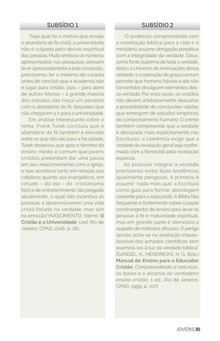 JOVENS 85
“Seja qual for o motivo que enseje
o abandono da fé cristã, a universidade
não é culpada pelo desvio espiritual
das pessoas. Muito embora os números
apresentados nas pesquisas possam
levar apressadamente a esta conclusão,
precisamos ter o máximo de cautela
antes de concluir que a academia não
é lugar para cristão, pois – para além
de outros fatores – a grande maioria
dos estudos não traça um paralelo
com o abandono da fé daqueles que
não chegaram a ir para a universidade.
Em análise interessante sobre o
tema, Frank Turek concluiu que o
abandono da fé também é elevado
entre os que não vão para a faculdade.
Turek observou que após o término do
ensino médio é comum que jovens
cristãos pretendam dar uma pausa
em seu relacionamento com a igreja,
e isso acontece tanto em relação aos
católicos quanto aos evangélicos, em
virtude – diz ele – do ´cristianismo
fácil e de entretenimento tão pregado
atualmente, o qual não incentiva as
pessoas a desenvolverem uma vida
cristã focada na verdade, mas sim
na emoção”(NASCIMENTO, Valmir. O
Cristão e a Universidade. 1.ed. Rio de
Janeiro: CPAD, 2016, p. 26).
“O professor comprometido com
a orientação bíblica para a vida e o
ministério assume obrigação perpétua
com a integridade da verdade. Deus,
como fonte suprema de toda a verdade,
dotou o Universo de insinuações dessa
verdade, e a operação da graça comum
permite que homens falíveis e até não
convertidos divulguem elementos des-
sa verdade. Por essa razão, os cristãos
não devem arbitrariamente descartar
a possibilidade de conclusões válidas
que emergem de estudos empíricos
do comportamento humano. O crente
também compreende que a verdade
é declarada mais explicitamente nas
Escrituras; a coerência exige que a
verdade da revelação geral seja confor-
mada com a fornecida pela revelação
especial.
Ao procurar integrar a verdade
precisamos evitar duas tendências
igualmente perigosas. A primeira é
assumir ‘nada mais que’ a Escritura
como guia para formar abordagem
coerente para o educando. A Bíblia fala
frequente e fortemente sobre o papel
constrangedor do ensino para levar as
pessoas à fé e maturidade espiritual,
mas em grande parte é silenciosa a
respeito de métodos eficazes. O perigo
oposto acha-se na aceitação inques-
tionável dos achados científicos sem
examiná-los à luz da verdade bíblica”
(GANGEL, K.; HENDRICKS, H. G. (Eds.)
Manual de Ensino para o Educador
Cristão: Compreendendo a natureza,
as bases e o alcance do verdadeiro
ensino cristão. 1 ed., Rio de Janeiro:
CPAD, 1999, p. 107).
SUBSÍDIO 1 SUBSÍDIO 2
 
