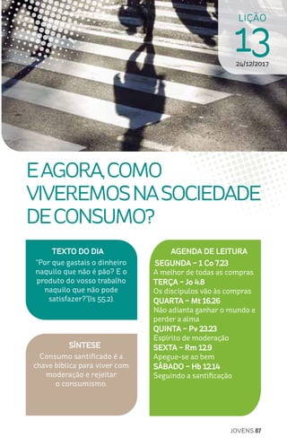 JOVENS 87
SÍNTESE
Consumo santificado é a
chave bíblica para viver com
moderação e rejeitar
o consumismo.
TEXTO DO DIA
“Por que gastais o dinheiro
naquilo que não é pão? E o
produto do vosso trabalho
naquilo que não pode
satisfazer?”(Is 55.2).
LIÇÃO
1324/12/2017
EAGORA,COMO
VIVEREMOSNASOCIEDADE
DECONSUMO?
AGENDA DE LEITURA
SEGUNDA – 1 Co 7.23
A melhor de todas as compras
TERÇA – Jo 4.8
Os discípulos vão às compras
QUARTA – Mt 16.26
Não adianta ganhar o mundo e
perder a alma
QUINTA – Pv 23.23
Espírito de moderação
SEXTA – Rm 12.9
Apegue-se ao bem
SÁBADO – Hb 12.14
Seguindo a santificação
 