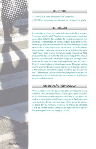 88 JOVENS
Professor(a), escreva no quadro ou em outro recurso visual
o termo “Consumo santificado”. Depois, peça para os alunos
dizerem o que entendem por santidade e se é possível
aplicar a santidade aos hábitos de consumo. Explique que a
santidade que Deus espera de seus filhos aplica-se a todas
as áreas da vida humana, inclusive na prática de compras,
a fim de tornar o crente moderado, resistindo aos apelos
das propagandas e dos desejos carnais.
Prezado(a) professor(a), você acha estranho falarmos em
“consumo santificado?”Geralmente, pensamos em santidade
como algo distante da realidade do cotidiano; ou conforme
escreveu John Eldredge, no livro Santidade que Liberta (CPAD),
como algo “espiritualmente elitista e, francamente bastante
severo. Abrir mão de prazeres mundanos, coisas inocentes
como açúcar, música ou pesca; viver uma vida inteiramente
‘espiritual’; orar muito, ser uma pessoa muito boa. Algo
que apenas os santos muito antigos conseguiram”. Mas, é
preciso recordar que a santidade é algo que abrange toda a
maneira de viver de quem se entregou uma vez a Cristo (1
Pe 1.15), o que inclui a prática do consumo. Eldredge explica
que “o amor de Deus procura nos tornar íntegros e santos
a fim de que os seres humanos se tornem o que eles devem
ser”. Certamente, Deus não quer que sejamos consumistas
compulsivos. A santidade é capaz de nos libertar dos desejos
desenfreados da carne.
OBJETIVOS
INTERAÇÃO
ORIENTAÇÃO PEDAGÓGICA
•	CONHECER a era do mercado de consumo;
•	EXPOR os perigos da mentalidade de consumo na Igreja.
 