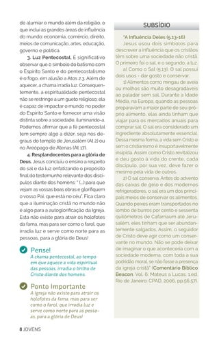 8 JOVENS
“A Influência Deles (5.13-16)
Jesus usou dois símbolos para
descrever a influência que os cristãos
têm sobre uma sociedade não cristã.
O primeiro foi o sal, e o segundo, a luz.
a) Como o Sal (5.13). O sal possui
dois usos - dar gosto e conservar.
1) Alimentos como mingau de aveia
ou molhos são muito desagradáveis
ao paladar sem sal. Durante a Idade
Média, na Europa, quando as pessoas
preparavam a maior parte de seu pró-
prio alimento, elas ainda tinham que
viajar para os mercados anuais para
comprar sal. O sal era considerado um
ingrediente absolutamente essencial.
Dessa mesma forma, a vida sem Cristo e
sem o cristianismo é insuportavelmente
insípida. Assim como Cristo revitalizou
e deu gosto à vida do crente, cada
discípulo, por sua vez, deve fazer o
mesmo pela vida de outros.
2) O sal conserva. Antes do advento
das caixas de gelo e dos modernos
refrigeradores, o sal era um dos princi-
pais meios de conservar os alimentos.
Quando peixes eram transportados no
lombo de burros por cento e sessenta
quilômetros de Cafarnaum até Jeru-
salém, eles tinham que ser abundan-
temente salgados. Assim, o seguidor
de Cristo deve agir como um conser-
vante no mundo. Não se pode deixar
de imaginar o que aconteceria com a
sociedade moderna, com toda a sua
podridão moral, se não fosse a presença
da igreja cristã” (Comentário Bíblico
Beacon. Vol. 6: Mateus a Lucas. 1.ed.
Rio de Janeiro: CPAD, 2006, pp.56,57).
SUBSÍDIOde alumiar o mundo além da religião, o
que inclui as grandes áreas de influência
do mundo: economia, comércio, direito,
meios de comunicação, artes, educação,
governo e política.
3. Luz Pentecostal. É significativo
observar que o símbolo do batismo com
o Espírito Santo e do pentecostalismo
é o fogo, em alusão a Atos 2.3. Além de
aquecer, a chama irradia luz. Consequen-
temente, a espiritualidade pentecostal
não se restringe a um gueto religioso; ela
é capaz de impactar o mundo no poder
do Espírito Santo e fornecer uma visão
distinta sobre a sociedade, iluminando-a.
Podemos afirmar que a fé pentecostal
tem sempre algo a dizer, seja nos de-
graus do templo de Jerusalém (At 2) ou
no Areópago de Atenas (At 17).
4. Resplandecentes para a glória de
Deus. Jesus concluiu o ensino a respeito
do sal e da luz enfatizando o propósito
final do testemunho relevante dos discí-
pulos diante dos homens: “ (...) para que
vejam as vossas boas obras e glorifiquem
o vosso Pai, que está no céu”. Fica claro
que a iluminação cristã no mundo não
é algo para a autoglorificação da Igreja.
Esta não existe para atrair os holofotes
da fama, mas para ser como o farol, que
irradia luz e serve como norte para as
pessoas, para a glória de Deus!
Pense!
A chama pentecostal, ao tempo
em que aquece a vida espiritual
das pessoas, irradia o brilho de
Cristo diante dos homens.
Ponto Importante
A Igreja não existe para atrair os
holofotes da fama, mas para ser
como o farol, que irradia luz e
serve como norte para as pesso-
as, para a glória de Deus!
 