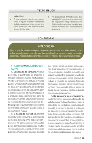 JOVENS 89
I – A ERA DO MERCADO DE CON-
SUMO
1. Sociedade de consumo. Você já
percebeu a quantidade de produtos e
serviços colocados àvenda na atualidade?
Vende-se praticamente de tudo. O mundo
parece um grande shopping center. Isso
se deve, em grande parte, às mudanças
ocorridas após o fim do Século XIX, com
o desenvolvimento da industrialização e
a produção cada vez maior dos bens de
consumo. Vivemos, segundo os teóricos,
na “sociedade de consumo”, que se dis-
tingue pelos seguintes fatores: economia
de mercado, oferta em grande escala e
consumo em massa.
2. O papel do marketing. Dentro
da cultura de consumo, a publicidade
comercial desempenha papel prepon-
derante. As pessoas são estimuladas
pelas campanhas publicitárias, muitas
vezes apelativas, a adquirirem novos
produtos. Os anúncios estão ao alcance
dos nossos olhos em todos os lugares,
nos programas televisivos, na internet e
nas avenidas das cidades, tentando nos
seduzir. A indústria midiática se vale de
técnicas psicológicas com o objetivo de
induzir a emoção do público, fazendo
com que as pessoas comprem sem que
tenham necessidade. Atire a primeira
pedra quem nunca se sentiu seduzido
por alguma propaganda.
3. Do consumo ao consumismo.
Evidentemente, o consumo faz parte da
vida humana. Todavia, há sérios riscos à
sociedade e à verdadeira espiritualidade
quando o consumo básico e ordinário
se converte em consumismo: o de-
sejo desenfreado pelas compras. Tal
comportamento inverte as prioridades:
transforma o supérfluo em necessário,
e o necessário em supérfluo. Homens e
mulheres vão às compras pelo simples
prazer carnal de comprar, numa prática
de verdadeira idolatria ao consumo.
COMENTÁRIO
INTRODUÇÃO
Nesta lição, falaremos a respeito da sociedade de consumo. Além de discorrer
sobreosperigosdoconsumismoedamentalidadedeconsumonaigreja,desta-
caremosanecessidadedocrentedesenvolverhábitosdeconsumosantificado.
TEXTO BÍBLICO
Isaías 55.1,2
1	 Ó vós todos os que tendes sede,
vinde às águas, e vós que não tendes
dinheiro, vinde, comprai e comei; sim,
vinde e comprai, sem dinheiro e sem
preço, vinho e leite.
2	 Por que gastais o dinheiro naquilo que
não é pão? E o produto do vosso traba-
lho naquilo que não pode satisfazer?
Ouvi-me atentamente e comei o que
é bom, e a vossa alma se deleite com
a gordura.
 