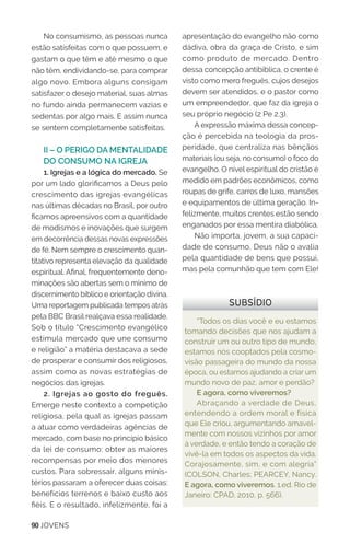 90 JOVENS
No consumismo, as pessoas nunca
estão satisfeitas com o que possuem, e
gastam o que têm e até mesmo o que
não têm, endividando-se, para comprar
algo novo. Embora alguns consigam
satisfazer o desejo material, suas almas
no fundo ainda permanecem vazias e
sedentas por algo mais. E assim nunca
se sentem completamente satisfeitas.
II – O PERIGO DA MENTALIDADE
DO CONSUMO NA IGREJA
1. Igrejas e a lógica do mercado. Se
por um lado glorificamos a Deus pelo
crescimento das igrejas evangélicas
nas últimas décadas no Brasil, por outro
ficamos apreensivos com a quantidade
de modismos e inovações que surgem
em decorrência dessas novas expressões
de fé. Nem sempre o crescimento quan-
titativo representa elevação da qualidade
espiritual. Afinal, frequentemente deno-
minações são abertas sem o mínimo de
discernimento bíblico e orientação divina.
Uma reportagem publicada tempos atrás
pela BBC Brasil realçava essa realidade.
Sob o título “Crescimento evangélico
estimula mercado que une consumo
e religião” a matéria destacava a sede
de prosperar e consumir dos religiosos,
assim como as novas estratégias de
negócios das igrejas.
2. Igrejas ao gosto do freguês.
Emerge neste contexto a competição
religiosa, pela qual as igrejas passam
a atuar como verdadeiras agências de
mercado, com base no princípio básico
da lei de consumo: obter as maiores
recompensas por meio dos menores
custos. Para sobressair, alguns minis-
térios passaram a oferecer duas coisas:
benefícios terrenos e baixo custo aos
fiéis. E o resultado, infelizmente, foi a
apresentação do evangelho não como
dádiva, obra da graça de Cristo, e sim
como produto de mercado. Dentro
dessa concepção antibíblica, o crente é
visto como mero freguês, cujos desejos
devem ser atendidos, e o pastor como
um empreendedor, que faz da igreja o
seu próprio negócio (2 Pe 2.3).
A expressão máxima dessa concep-
ção é percebida na teologia da pros-
peridade, que centraliza nas bênçãos
materiais (ou seja, no consumo) o foco do
evangelho. O nível espiritual do cristão é
medido em padrões econômicos, como
roupas de grife, carros de luxo, mansões
e equipamentos de última geração. In-
felizmente, muitos crentes estão sendo
enganados por essa mentira diabólica.
Não importa, jovem, a sua capaci-
dade de consumo, Deus não o avalia
pela quantidade de bens que possui,
mas pela comunhão que tem com Ele!
“Todos os dias você e eu estamos
tomando decisões que nos ajudam a
construir um ou outro tipo de mundo,
estamos nós cooptados pela cosmo-
visão passageira do mundo da nossa
época, ou estamos ajudando a criar um
mundo novo de paz, amor e perdão?
E agora, como viveremos?
Abraçando a verdade de Deus,
entendendo a ordem moral e física
que Ele criou, argumentando amavel-
mente com nossos vizinhos por amor
à verdade, e então tendo a coração de
vivê-la em todos os aspectos da vida.
Corajosamente, sim, e com alegria”
(COLSON, Charles; PEARCEY, Nancy.
E agora, como viveremos. 1.ed. Rio de
Janeiro: CPAD, 2010, p. 566).
SUBSÍDIO
 