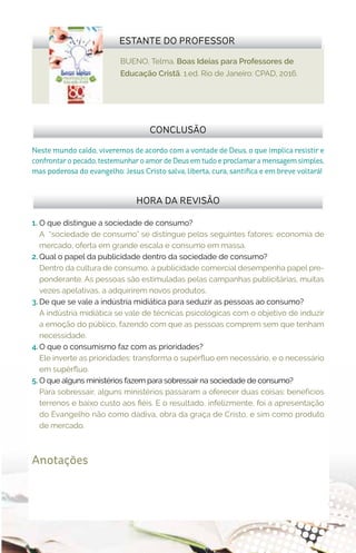 BUENO, Telma. Boas Ideias para Professores de
Educação Cristã. 1.ed. Rio de Janeiro: CPAD, 2016.
ESTANTE DO PROFESSOR
Anotações
1.	 O que distingue a sociedade de consumo?
A “sociedade de consumo” se distingue pelos seguintes fatores: economia de
mercado, oferta em grande escala e consumo em massa.
2.	Qual o papel da publicidade dentro da sociedade de consumo?
Dentro da cultura de consumo, a publicidade comercial desempenha papel pre-
ponderante. As pessoas são estimuladas pelas campanhas publicitárias, muitas
vezes apelativas, a adquirirem novos produtos.
3.	De que se vale a indústria midiática para seduzir as pessoas ao consumo?
A indústria midiática se vale de técnicas psicológicas com o objetivo de induzir
a emoção do público, fazendo com que as pessoas comprem sem que tenham
necessidade.
4.	O que o consumismo faz com as prioridades?
Ele inverte as prioridades: transforma o supérfluo em necessário, e o necessário
em supérfluo.
5.	O que alguns ministérios fazem para sobressair na sociedade de consumo?
Para sobressair, alguns ministérios passaram a oferecer duas coisas: benefícios
terrenos e baixo custo aos fiéis. E o resultado, infelizmente, foi a apresentação
do Evangelho não como dádiva, obra da graça de Cristo, e sim como produto
de mercado.
HORA DA REVISÃO
Neste mundo caído, viveremos de acordo com a vontade de Deus, o que implica resistir e
confrontar o pecado, testemunhar o amor de Deus em tudo e proclamar a mensagem simples,
mas poderosa do evangelho: Jesus Cristo salva, liberta, cura, santifica e em breve voltará!
CONCLUSÃO
 