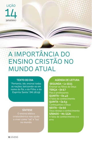 92 JOVENS
SÍNTESE
O ensino bíblico
cristocêntrico nos ajuda
a viver como “sal” e “luz’
no mundo.
TEXTO DO DIA
“Portanto, ide, ensinai todas
as nações, batizando-as em
nome do Pai, e do Filho, e do
Espírito Santo.” (Mt 28.19)
A IMPORTÂNCIA DO
ENSINO CRISTÃO NO
MUNDO ATUAL
AGENDA DE LEITURA
SEGUNDA – Lv 10.11
Ensinar os filhos de Deus
TERÇA – Dt 6.7
Pais e professores
QUARTA – Os 4.6
A falta de conhecimento
QUINTA – Os 6.3
Conheçamos a Deus
SEXTA – Os 6.6
Deus deseja o conhecimento
SÁBADO – Mc 12.24
A falta de conhecimento e o
erro
LIÇÃO
1431/12/2017
 