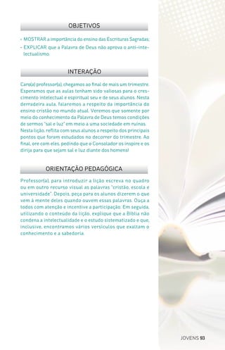 JOVENS 93
Professor(a), para introduzir a lição escreva no quadro
ou em outro recurso visual as palavras “cristão, escola e
universidade”. Depois, peça para os alunos dizerem o que
vem à mente deles quando ouvem essas palavras. Ouça a
todos com atenção e incentive a participação. Em seguida,
utilizando o conteúdo da lição, explique que a Bíblia não
condena a intelectualidade e o estudo sistematizado e que,
inclusive, encontramos vários versículos que exaltam o
conhecimento e a sabedoria.
Caro(a) professor(a), chegamos ao final de mais um trimestre.
Esperamos que as aulas tenham sido valiosas para o cres-
cimento intelectual e espiritual seu e de seus alunos. Nesta
derradeira aula, falaremos a respeito da importância do
ensino cristão no mundo atual. Veremos que somente por
meio do conhecimento da Palavra de Deus temos condições
de sermos “sal e luz” em meio a uma sociedade em ruínas.
Nesta lição, reflita com seus alunos a respeito dos principais
pontos que foram estudados no decorrer do trimestre. Ao
final, ore com eles, pedindo que o Consolador os inspire e os
dirija para que sejam sal e luz diante dos homens!
OBJETIVOS
INTERAÇÃO
ORIENTAÇÃO PEDAGÓGICA
•	MOSTRAR a importância do ensino das Escrituras Sagradas;
•	EXPLICAR que a Palavra de Deus não aprova o anti-inte-
lectualismo.
 