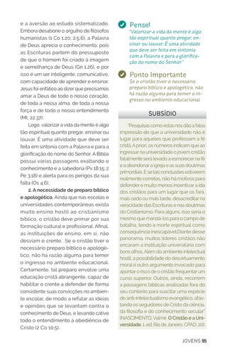 JOVENS 95
e a aversão ao estudo sistematizado.
Embora desabone o orgulho de filósofos
humanistas (1 Co 1.20; 2.5,6), a Palavra
de Deus aprecia o conhecimento, pois
as Escrituras partem do pressuposto
de que o homem foi criado à imagem
e semelhança de Deus (Gn 1.26), e por
isso é um ser inteligente, comunicativo,
com capacidade de aprender e ensinar.
Jesus foi enfático ao dizer que precisamos
amar a Deus de todo o nosso coração,
de toda a nossa alma, de toda a nossa
força e de todo o nosso entendimento
(Mt. 22.37).
Logo, valorizar a vida da mente é algo
tão espiritual quanto pregar, ensinar ou
louvar. É uma atividade que deve ser
feita em sintonia com a Palavra e para a
glorificação do nome do Senhor. A Bíblia
possui várias passagens exaltando o
conhecimento e a sabedoria (Pv 18.15; 2
Pe 3.18) e alerta para os perigos da sua
falta (Os 4.6).
2. A necessidade de preparo bíblico
e apologético. Ainda que nas escolas e
universidades contemporâneas exista
muito ensino hostil ao cristianismo
bíblico, o cristão deve primar por sua
formação cultural e profissional. Afinal,
as instituições de ensino, em si, não
desviam o crente. Se o cristão tiver o
necessário preparo bíblico e apologé-
tico, não há razão alguma para temer
o ingresso no ambiente educacional.
Certamente, tal preparo envolve uma
educação cristã abrangente, capaz de
habilitar o crente a defender de forma
consistente suas convicções no ambien-
te escolar, de modo a refutar as ideias
e opiniões que se levantam contra o
conhecimento de Deus, e levando cativo
todo o entendimento à obediência de
Cristo (2 Co 10.5).
“Pesquisascomoestasnosdãoafalsa
impressão de que a universidade não é
lugar para aqueles que professam a fé
cristã.Apriori,osnúmerosindicamqueao
ingressarna universidade o jovem cristão
fatalmente será levado a esmorecerna fé
e a abandonara igreja e as suas doutrinas
primordiais.Esetaisconclusõesestiverem
realmente corretas, não há motivos para
defendere muito menos incentivara ida
dos cristãos para um lugar que os fará,
mais cedo ou mais tarde, desacreditarna
veracidade das Escrituras e nas doutrinas
do Cristianismo. Para alguns, isso seria o
mesmo que mandá-los para o campo de
batalha, tendo a morte espiritual como
consequência inescapável.Diante desse
panorama, muitos líderes cristãos não
encaram a instituição universitária com
bons olhos.Além do ambiente intelectual
hostil, a possibilidade do desvirtuamento
moral é outro argumento invocado para
apontaro risco de o cristão frequentarum
curso superior. Outros, ainda, recorrem
a passagens bíblicas analisadas fora do
seu contexto para suscitar uma espécie
de anti-intelectualismo evangélico, afas-
tando os seguidores de Cristo da ciência,
da filosofia e do conhecimento secular”
(NASCIMENTO,Valmir. O Cristão e a Uni-
versidade. 1 .ed. Rio deJaneiro, CPAD, 20).
SUBSÍDIO
Pense!
“Valorizar a vida da mente é algo
tão espiritual quanto pregar, en-
sinar ou louvar. É uma atividade
que deve ser feita em sintonia
com a Palavra e para a glorifica-
ção do nome do Senhor.”
Ponto Importante
Se o cristão tiver o necessário
preparo bíblico e apologético, não
há razão alguma para temer o in-
gresso no ambiente educacional.
 