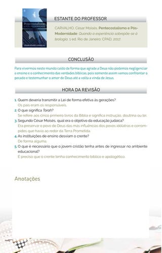 CARVALHO, César Moisés. Pentecostalismo e Pós-
Modernidade: Quando a experiência sobrepõe-se à
teologia. 1 ed. Rio de Janeiro: CPAD, 2017.
ESTANTE DO PROFESSOR
Anotações
1.	 Quem deveria transmitir a Lei de forma efetiva às gerações?
Os pais eram os responsáveis.
2.	O que significa Torah?
Se refere aos cinco primeiro livros da Bíblia e significa instrução, doutrina ou lei.
3.	Segundo César Moisés, qual era o objetivo da educação judaica?
Era preservar o povo de Deus das más influências dos povos idólatras e corrom-
pidos que havia ao redor da Terra Prometida.
4.	As instituições de ensino desviam o crente?
De forma alguma.
5.	O que é necessário que o jovem cristão tenha antes de ingressar no ambiente
educacional?
É preciso que o crente tenha conhecimento bíblico e apologético.
HORA DA REVISÃO
Para vivermos neste mundo caído de forma que agrade a Deus não podemos negligenciar
o ensino e o conhecimento das verdades bíblicas, pois somente assim vamos confrontar o
pecado e testemunhar o amor de Deus até a volta a vinda de Jesus.
CONCLUSÃO
 