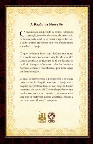 A Razão da Nossa Fé
Chegamos em um período de tempos nebulosos:
corrupção,inversões de valores,desvalorização
da família tradicional,intolerância religiosa,heresias
e tantos outros problemas que têm afetado nossa
sociedade e Igreja.
O que podemos fazer para declararmos nossa
fé, e continuarmos sendo o sal e luz do mundo?
Credo, confissão de fé, regra de fé ou declaração
de fé são interpretações autorizadas das Escrituras
Sagradas aceitas e reconhecidas por uma igreja
ou denominação.
O atual contexto social e político por si só exige
uma definição daquilo em que a Igreja crê e
daquilo que professa desde as suas origens.Como
membros do corpo de Cristo não podemos nos
conformar com esse mundo, e devemos mais
que nunca reafirmar nossas doutrinas básicas e
declarar nossa fé em Cristo Jesus.
1176620 Teaser declaração da fé.indd 1 06/07/17 08:50
 