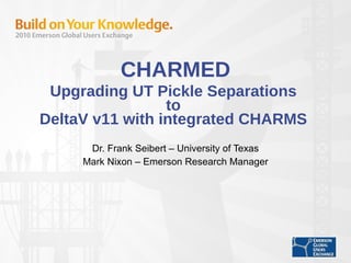 CHARMED Upgrading UT Pickle Separations  to  DeltaV v11 with integrated CHARMS  Dr. Frank Seibert – University of Texas Mark Nixon – Emerson Research Manager 