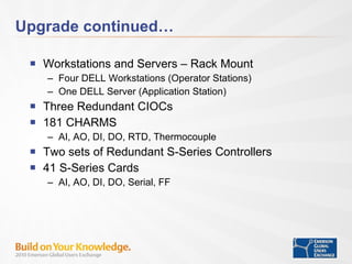 Upgrade continued… Workstations and Servers – Rack Mount Four DELL Workstations (Operator Stations) One DELL Server (Application Station) Three Redundant CIOCs 181 CHARMS AI, AO, DI, DO, RTD, Thermocouple Two sets of Redundant S-Series Controllers 41 S-Series Cards AI, AO, DI, DO, Serial, FF 