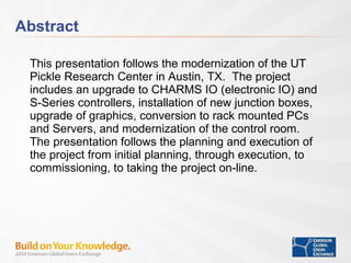 Abstract This presentation follows the modernization of the UT Pickle Research Center in Austin, TX.  The project includes an upgrade to CHARMS IO (electronic IO) and S-Series controllers, installation of new junction boxes, upgrade of graphics, conversion to rack mounted PCs and Servers, and modernization of the control room.  The presentation follows the planning and execution of the project from initial planning, through execution, to commissioning, to taking the project on-line. 