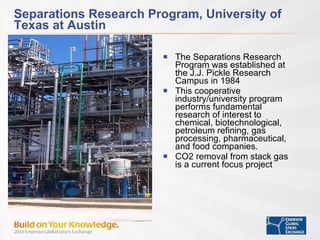 Separations Research Program, University of Texas at Austin The Separations Research Program was established at the J.J. Pickle Research Campus in 1984 This cooperative industry/university program performs fundamental research of interest to chemical, biotechnological, petroleum refining, gas processing, pharmaceutical, and food companies. CO2 removal from stack gas is a current focus project 
