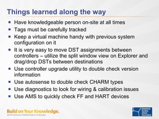 Things learned along the way Have knowledgeable person on-site at all times Tags must be carefully tracked Keep a virtual machine handy with previous system configuration on it It is very easy to move DST assignments between controllers – utilize the split window view on Explorer and drag/drop DSTs between destinations Use controller upgrade utility to double check version information Use autosense to double check CHARM types Use diagnostics to look for wiring & calibration issues Use AMS to quickly check FF and HART devices 