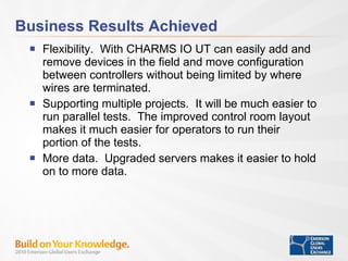 Business Results Achieved Flexibility.  With CHARMS IO UT can easily add and remove devices in the field and move configuration between controllers without being limited by where wires are terminated.  Supporting multiple projects.  It will be much easier to run parallel tests.  The improved control room layout makes it much easier for operators to run their portion of the tests.  More data.  Upgraded servers makes it easier to hold on to more data. 