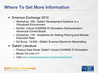 Where To Get More Information Emerson Exchange 2010 Workshop: 168 - DeltaV Development Systems in a Virtualized Environment Exhibit: Virtual CHARMS IO Simulation Demonstration - Advanced Control Booth Workshop: 118 - Guidelines for Setting Filtering and Module Execution Rate  Ed Svrcs: 13-555 - DeltaV S-series Electronic Marshalling DeltaV Literature Product Data Sheet: DeltaV Virtual CHARMS IO Simulation Books On Line v11 Visit  www.emersonprocess.com/smartwireless 