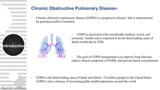 Introduction
- Chronic obstructive pulmonary disease (COPD) is a progressive disease that is characterized
by persistent airflow limitation
- COPD is the third leading cause of death and affects >10 million people in the United States.
COPD is also a disease of increasing public health importance around the world
Chronic Obstructive Pulmonary Disease-
- COPD is associated with considerable medical, social, and
economic burden and is expected to be the third leading cause of
death worldwide by 2020.
- The goal of COPD management is to improve lung function,
reduce clinical symptoms of COPD, and prevent future exacerbations
Drug review - revefenacin
 