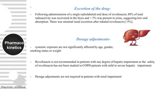 Pharmaco
kinetics
-
- Following administration of a single radiolabeled oral dose of revefenacin, 88% of total
radioactivity was recovered in the feces and < 5% was present in urine, suggesting low oral
absorption. There was minimal renal excretion after inhaled revefenacin [<5%]
Dosage adjustments-
- systemic exposure are not significantly affected by age, gender,
smoking status or weight
- Revefenacin is not recommended in patients with any degree of hepatic impairment as the safety
of revefenacin has not been studied in COPD patients with mild to severe hepatic impairment
- Dosage adjustments are not required in patients with renal impairment
Excretion of the drug-
Drug review - revefenacin
 