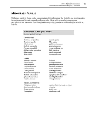 Introduction       6

  tundra or fens read the cautionary notes on pages 50 and 135.
 If you are carrying out a project in or near what you believe is a wetland or riparian habitat,
  be sure to read the Wetland and Riparian Habitats sections (beginning on page 111).


               Choose plant species from the Plant Finder lists located in the Natural
 ,*
               Communities section (beginning on page 11). Common species are listed for each
natural community under the categories of graminoids, forbs and trees/shrubs, with the most
common species in bold print. The Upland Plant Characteristics Tables in Appendix I (page
197) will help you determine which species are appropriate for your circumstances. They list
characteristics for each species such as height, growth form, wildlife value, flower color, and
maturity rate. In addition to using Appendix I, it is always important to look at natural
communities of the type you are trying to establish to get an idea of the relative abundance
and arrangement of different species. Some of the plants listed in the Plant Finder may not be
commercially available, however, such species can still be used by collecting native seed /plant
material or by contracting with a nursery to grow certain plants.


              Read the Revegetation Techniques section (beginning on page 81). This section
 -*      contains detailed information on planning and executing a revegetation project,
including sources of plant material, seeding and planting methods and other advice. Not all of
this information will be needed for every project. If your project is small (of the “backyard”
variety) you will not need to read the entire section in detail. Instead, use the subject
headings to locate topics of interest and information appropriate to the scale of your project.


 	  !
Common names are generally used in the text to make it easier for the reader, however, for the
sake of accuracy, we have included scientific names in tables and lists. Appendix I (page 197)
lists common names of major species from the Upland Plant Finder lists.

Some plants have more than one scientific name. This document uses Kartesz (1994) and the
Kartez-based USDA-NRCS database (1997) as the primary source of scientific nomenclature,
and Weber (1996a, 1996b) as the secondary source. Tables in the appendices list both names.
 