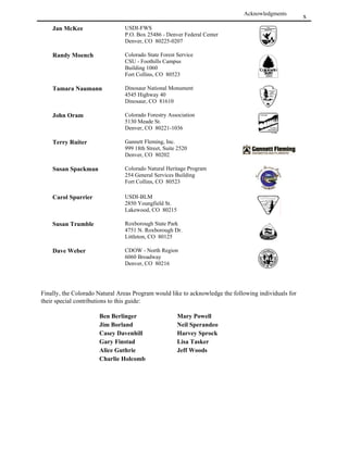 !
This guide is the result of several years work by a large number of dedicated natural resource
professionals. These people and the agencies that have supported them in the development of this guide
represent a variety of approaches to the protection of natural values in Colorado and beyond. The
Colorado Natural Areas Program extends its appreciation to all who have contributed to the guide; we
appreciate your help.

The Colorado Natural Areas Program would like to specifically acknowledge the following contributors,
and to apologize in advance if any have been inadvertently omitted.


   This guide is dedicated to Jim Von Loh. Jim conceived of this guide while he was the Director of
            the Colorado Natural Areas Program. We wish to recognize and thank Jim for:
   • his vision about the importance and usefulness of this guide
   • his technical knowledge firmly based in experience throughout the state,
   • his competence which provided leadership for the project's many cooperators, and
   • his willingness to place an emphasis on the use of native plants in revegetation projects.


Rex A. Seiple and Dina Clark laid the groundwork for this document by soliciting input and staffing
workshops. They assembled the preliminary drafts of the guide. Rex Seiple deserves special credit for
pulling together many, many comments and writing the first drafts. Subsequent work was provided by
staff of the Colorado Natural Areas Program: Kathy Carsey, Janet Coles, Karin Decker, and Mark
Gershman.

The document has undergone rigorous review, however some errors may have gone undetected. The
Colorado Natural Areas Program assumes responsibility for these (but please let us know so that we can
correct future editions).

Base funding for the development of this guide was provided by:

                                                                                The Colorado Natural
                                                                                   Areas Program

Funding for publication and distribution was provided by:

The National Fish and Wildlife Foundation
The United States Bureau of Land Management


Truax Company, Inc., Minneapolis, Minnesota
Colorado State Forest Service, Fort Collins, Colorado
Sharp Brothers Seed Company, Inc., Greeley, Colorado
James Trammell, Littleton, Colorado
Dr. Ruth L. Willey, Gunnison, Colorado

The views and conclusions contained in this document are those of the authors and should not be interpreted
  as representing the opinions or policies of the U.S. Government. Mention of trade names or commercial
      products does not constitute their endorsement by the U.S. Government or the State of Colorado.
 