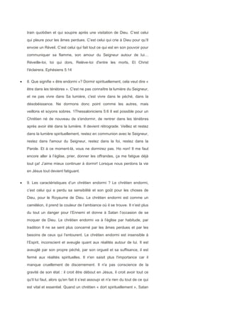 train quotidien et qui soupire après une visitation de Dieu. C’est celui
qui pleure pour les âmes perdues. C’est celui qui crie à Dieu pour qu’Il
envoie un Réveil. C’est celui qui fait tout ce qui est en son pouvoir pour
communiquer sa flamme, son amour du Seigneur autour de lui…
Réveille-toi, toi qui dors, Relève-toi d'entre les morts, Et Christ
t'éclairera. Ephésiens 5:14
8. Que signifie « être endormi »? Dormir spirituellement, cela veut dire «
être dans les ténèbres ». C'est ne pas connaître la lumière du Seigneur,
et ne pas vivre dans Sa lumière, c'est vivre dans le péché, dans la
désobéissance. Ne dormons donc point comme les autres, mais
veillons et soyons sobres. 1Thessaloniciens 5:6 Il est possible pour un
Chrétien né de nouveau de s'endormir, de rentrer dans les ténèbres
après avoir été dans la lumière. Il devient rétrograde. Veillez et restez
dans la lumière spirituellement, restez en communion avec le Seigneur,
restez dans l'amour du Seigneur, restez dans la foi, restez dans la
Parole. Et à ce moment-là, vous ne dormirez pas. Ho non! Il me faut
encore aller à l’église, prier, donner les offrandes, ça me fatigue déjà
tout ça! J’aime mieux continuer à dormir! Lorsque nous perdons la vie
en Jésus tout devient fatiguant.
9. Les caractéristiques d’un chrétien endormi ? Le chrétien endormi,
c’est celui qui a perdu sa sensibilité et son goût pour les choses de
Dieu, pour le Royaume de Dieu. Le chrétien endormi est comme un
caméléon, il prend la couleur de l’ambiance où il se trouve. Il n’est plus
du tout un danger pour l’Ennemi et donne à Satan l’occasion de se
moquer de Dieu. Le chrétien endormi va à l’église par habitude, par
tradition Il ne se sent plus concerné par les âmes perdues et par les
besoins de ceux qui l’entourent. Le chrétien endormi est insensible à
l’Esprit, inconscient et aveugle quant aux réalités autour de lui. Il est
aveuglé par son propre péché, par son orgueil et sa suffisance, il est
fermé aux réalités spirituelles. Il n'en saisit plus l'importance car il
manque cruellement de discernement. Il n'a pas conscience de la
gravité de son état : il croit être débout en Jésus, il croit avoir tout ce
qu'il lui faut, alors qu'en fait il s’est assoupi et n'a rien du tout de ce qui
est vital et essentiel. Quand un chrétien « dort spirituellement », Satan
 