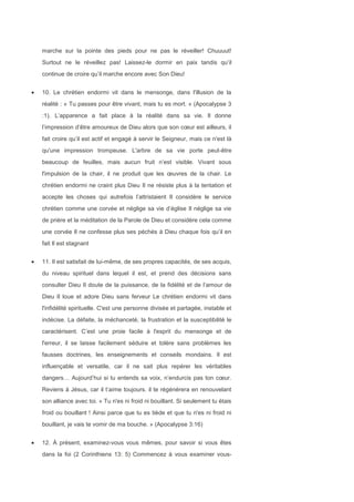 marche sur la pointe des pieds pour ne pas le réveiller! Chuuuut!
Surtout ne le réveillez pas! Laissez-le dormir en paix tandis qu’il
continue de croire qu’il marche encore avec Son Dieu!
10. Le chrétien endormi vit dans le mensonge, dans l'illusion de la
réalité : « Tu passes pour être vivant, mais tu es mort. » (Apocalypse 3
:1). L’apparence a fait place à la réalité dans sa vie. Il donne
l’impression d’être amoureux de Dieu alors que son cœur est ailleurs, il
fait croire qu’il est actif et engagé à servir le Seigneur, mais ce n'est là
qu'une impression trompeuse. L'arbre de sa vie porte peut-être
beaucoup de feuilles, mais aucun fruit n’est visible. Vivant sous
l'impulsion de la chair, il ne produit que les œuvres de la chair. Le
chrétien endormi ne craint plus Dieu Il ne résiste plus à la tentation et
accepte les choses qui autrefois l’attristaient Il considère le service
chrétien comme une corvée et néglige sa vie d’église Il néglige sa vie
de prière et la méditation de la Parole de Dieu et considère cela comme
une corvée Il ne confesse plus ses péchés à Dieu chaque fois qu’il en
fait Il est stagnant
11. Il est satisfait de lui-même, de ses propres capacités, de ses acquis,
du niveau spirituel dans lequel il est, et prend des décisions sans
consulter Dieu Il doute de la puissance, de la fidélité et de l’amour de
Dieu Il loue et adore Dieu sans ferveur Le chrétien endormi vit dans
l'infidélité spirituelle. C'est une personne divisée et partagée, instable et
indécise. La défaite, la méchanceté, la frustration et la susceptibilité le
caractérisent. C’est une proie facile à l'esprit du mensonge et de
l'erreur, il se laisse facilement séduire et tolère sans problèmes les
fausses doctrines, les enseignements et conseils mondains. Il est
influençable et versatile, car il ne sait plus repérer les véritables
dangers… Aujourd’hui si tu entends sa voix, n’endurcis pas ton cœur.
Reviens à Jésus, car il t’aime toujours. il te régénérera en renouvelant
son alliance avec toi. « Tu n'es ni froid ni bouillant. Si seulement tu étais
froid ou bouillant ! Ainsi parce que tu es tiède et que tu n'es ni froid ni
bouillant, je vais te vomir de ma bouche. » (Apocalypse 3:16)
12. À présent, examinez-vous vous mêmes, pour savoir si vous êtes
dans la foi (2 Corinthiens 13: 5) Commencez à vous examiner vous-
 