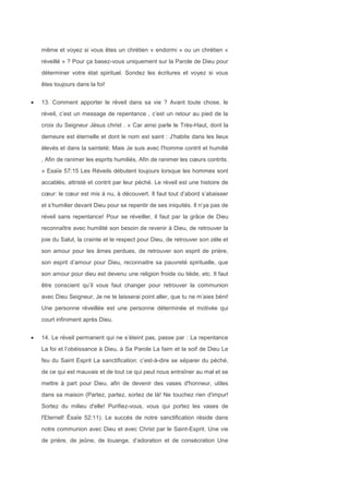 même et voyez si vous êtes un chrétien « endormi » ou un chrétien «
réveillé » ? Pour ça basez-vous uniquement sur la Parole de Dieu pour
déterminer votre état spirituel. Sondez les écritures et voyez si vous
êtes toujours dans la foi!
13. Comment apporter le réveil dans sa vie ? Avant toute chose, le
réveil, c’est un message de repentance , c’est un retour au pied de la
croix du Seigneur Jésus christ . « Car ainsi parle le Très-Haut, dont la
demeure est éternelle et dont le nom est saint : J'habite dans les lieux
élevés et dans la sainteté; Mais Je suis avec l'homme contrit et humilié
, Afin de ranimer les esprits humiliés, Afin de ranimer les cœurs contrits.
» Esaïe 57:15 Les Réveils débutent toujours lorsque les hommes sont
accablés, attristé et contrit par leur péché. Le réveil est une histoire de
cœur: le cœur est mis à nu, à découvert. Il faut tout d’abord s’abaisser
et s’humilier devant Dieu pour se repentir de ses iniquités. Il n’ya pas de
réveil sans repentance! Pour se réveiller, il faut par la grâce de Dieu
reconnaître avec humilité son besoin de revenir à Dieu, de retrouver la
joie du Salut, la crainte et le respect pour Dieu, de retrouver son zèle et
son amour pour les âmes perdues, de retrouver son esprit de prière,
son esprit d’amour pour Dieu, reconnaitre sa pauvreté spirituelle, que
son amour pour dieu est devenu une religion froide ou tiède, etc. Il faut
être conscient qu’il vous faut changer pour retrouver la communion
avec Dieu Seigneur, Je ne te laisserai point aller, que tu ne m’aies béni!
Une personne réveillée est une personne déterminée et motivée qui
court infiniment après Dieu.
14. Le réveil permanent qui ne s’éteint pas, passe par : La repentance
La foi et l’obéissance à Dieu, à Sa Parole La faim et la soif de Dieu Le
feu du Saint Esprit La sanctification: c’est-à-dire se séparer du péché,
de ce qui est mauvais et de tout ce qui peut nous entraîner au mal et se
mettre à part pour Dieu, afin de devenir des vases d'honneur, utiles
dans sa maison (Partez, partez, sortez de là! Ne touchez rien d'impur!
Sortez du milieu d'elle! Purifiez-vous, vous qui portez les vases de
l'Eternel! Ésaïe 52:11). Le succès de notre sanctification réside dans
notre communion avec Dieu et avec Christ par le Saint-Esprit. Une vie
de prière, de jeûne, de louange, d’adoration et de consécration Une
 