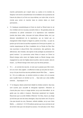 marche permanente par L’esprit dans La Justice et la lumière du
Seigneur Une bonne compréhension et la révélation de la puissance de
l’œuvre de Jésus à La Croix sur nous-mêmes, sur notre chair, et sur le
monde pour entrer et marcher dans la victoire (dans un réveil
permanent)…
15. Quelques caractéristiques et fruits du réveil Le Réveil dans la vie
d’un chrétien (et d’un nouveau converti) mène à : De grandes prises de
conscience du péché conduisant à la repentance Une restitution
(rendre des biens volés, s'excuser de toutes offenses faites, etc.) qui
découle naturellement de la repentance, qui se traduit par un
changement d'état d'esprit à l'égard du péché et de Dieu ; La joie du
pardon par la foi dans le sacrifice expiatoire de Christ pour le péché ; La
crainte respectueuse de Dieu L’exaltation de La Parole de Dieu Des
vies soumises à Jésus-Christ; Des conversions, des guérisons, des
délivrances, des miracles, des signes et des prodiges se produisent en
grand nombre ! La communion entre frères et sœurs en Christ Le
Réveil change notre vision de l’église locale Le Réveil change notre
engagement au sein de l’église (dans la prière, dans le soutien, dans le
travail…) Le Réveil change notre vision pour les âmes perdues …
16. « …Je connais tes œuvres. Je sais que tu passes pour être vivant,
et tu es mort. Sois vigilant , et affermis le reste qui est près de mourir ;
car je n'ai pas trouvé tes œuvres parfaites devant Mon Dieu. … repens-
toi . Si tu ne veilles pas, Je viendrai comme un voleur, et tu ne sauras
pas à quelle heure Je viendrai sur toi. … Que celui qui a des oreilles
entende … Apocalypse 3:1-6
17. le Seigneur désire ardemment rétablir le chrétien endormi. Ses bras
sont ouverts pour accueillir le rétrograde repentant. «Reviens! Je
n'aurai plus pour vous un visage sévère; car je suis bienveillant. Je ne
garde pas ma colère à toujours. Reconnais seulement ton iniquité,
Reconnais que tu as été infidèle à l'Eternel, Ton Dieu, Que tu as dirigé
çà et là tes pas vers les dieux étrangers, Sous tout arbre vert, Et que tu
n'as pas écouté ma voix, Revenez, enfants rebelles, car je suis Votre
Maître ....» Jérémie 3: 12-14 N’oublions jamais que nous sommes le sel
de la terre mais que si le sel perd sa saveur, il ne sert plus à rien. Nous
 