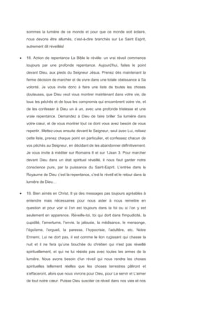 sommes la lumière de ce monde et pour que ce monde soit éclairé,
nous devons être allumés, c’est-à-dire branchés sur Le Saint Esprit,
autrement dit réveillés!
18. Action de repentance La Bible le révèle: un vrai réveil commence
toujours par une profonde repentance. Aujourd’hui, faites le point
devant Dieu, aux pieds du Seigneur Jésus. Prenez dès maintenant la
ferme décision de marcher et de vivre dans une totale obéissance à Sa
volonté. Je vous invite donc à faire une liste de toutes les choses
douteuses, que Dieu veut vous montrer maintenant dans votre vie, de
tous les péchés et de tous les compromis qui encombrent votre vie, et
de les confesser à Dieu un à un, avec une profonde tristesse et une
vraie repentance. Demandez à Dieu de faire briller Sa lumière dans
votre cœur, et de vous montrer tout ce dont vous avez besoin de vous
repentir. Mettez-vous ensuite devant le Seigneur, seul avec Lui, relisez
cette liste, prenez chaque point en particulier, et confessez chacun de
vos péchés au Seigneur, en décidant de les abandonner définitivement.
Je vous invite à méditer sur Romains 8 et sur 1Jean 3. Pour marcher
devant Dieu dans un état spirituel réveillé, il nous faut garder notre
conscience pure, par la puissance du Saint-Esprit. L’entrée dans le
Royaume de Dieu c’est la repentance, c’est le réveil et le retour dans la
lumière de Dieu…
19. Bien aimés en Christ, Il ya des messages pas toujours agréables à
entendre mais nécessaires pour nous aider à nous remettre en
question et pour voir si l’on est toujours dans la foi ou si l’on y est
seulement en apparence. Réveille-toi, toi qui dort dans l'impudicité, la
cupidité, l'amertume, l’envie, la jalousie, la médisance, le mensonge,
l’égoïsme, l’orgueil, la paresse, l’hypocrisie, l’adultère, etc. Notre
Ennemi, Lui ne dort pas, il est comme le lion rugissant qui chasse la
nuit et il ne fera qu’une bouchée du chrétien qui n'est pas réveillé
spirituellement, et qui ne lui résiste pas avec toutes les armes de la
lumière. Nous avons besoin d’un réveil qui nous rendra les choses
spirituelles tellement réelles que les choses terrestres pâliront et
s’effaceront, alors que nous vivrons pour Dieu, pour Le servir et L’aimer
de tout notre cœur. Puisse Dieu susciter ce réveil dans nos vies et nos
 