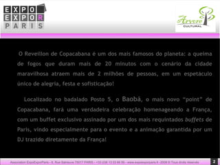 O Reveillon de Copacabana é um dos mais famosos do planeta: a queima de fogos que duram mais de 20 minutos com o cenário da cidade maravilhosa atraem mais de 2 milhões de pessoas, em um espetáculo único de alegria, festa e sofisticação!    Localizado no badalado Posto 5, o  Baobá , o mais novo “point” de Copacabana, fará uma verdadeira celebração homenageando a França, com um buffet exclusivo assinado por um dos mais requintados  buffets  de Paris, vindo especialmente para o evento e a animação garantida por um DJ trazido diretamente da França! Association ExpoExporParis - 8, Rue Salneuve 75017 PARIS - +33 (0)6 13 03 66 56 - www.expoexporparis.fr -2008 © Tous droits réservés 