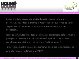 Assinada pela famosa cenógrafa Gigi Barretto, toda a estrutura e decoração aliarão todo o charme do Mediterraneo e das festas de  Saint Tropez, Monaco e Cannes  com a alegria e festividade típicas de Copacabana. Todos os convidados terão toda a segurança e comodidade para festejar a passagem do ano com a maior tranquilidade, contando com 2 bares completos e um inteiro serviço de ceia e “petit déjeuner”. Um evento exclusivo e único que marcará o ínicio das comemorações do  Ano da França no Brasil em 2009!  Association ExpoExporParis - 8, Rue Salneuve 75017 PARIS - +33 (0)6 13 03 66 56 - www.expoexporparis.fr -2008 © Tous droits réservés 