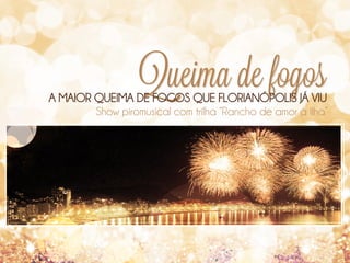 Queima de fogos

A MAIOR QUEIMA DE FOGOS QUE FLORIANÓPOLIS JÁ VIU
Show piromusical com trilha “Rancho de amor à Ilha”

 