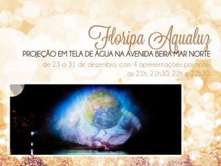 Floripa Aqualuz

PROJEÇÃO EM TELA DE ÁGUA NA AVENIDA BEIRA MAR NORTE
de 23 a 31 de dezembro, com 4 apresentações por noite:
às 21h, 21h30, 22h e 22h30.

 