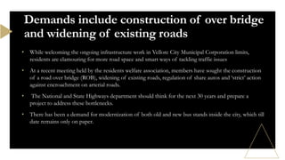 • While welcoming the ongoing infrastructure work in Vellore City Municipal Corporation limits,
residents are clamouring for more road space and smart ways of tackling traffic issues
• At a recent meeting held by the residents welfare association, members have sought the construction
of a road over bridge (ROB), widening of existing roads, regulation of share autos and ‘strict’ action
against encroachment on arterial roads.
• The National and State Highways department should think for the next 30 years and prepare a
project to address these bottlenecks.
• There has been a demand for modernization of both old and new bus stands inside the city, which till
date remains only on paper.
Demands include construction of over bridge
and widening of existing roads
 