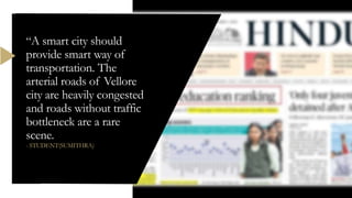 “A smart city should
provide smart way of
transportation. The
arterial roads of Vellore
city are heavily congested
and roads without traffic
bottleneck are a rare
scene.
- STUDENT(SUMITHRA)
 