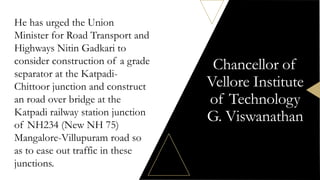 Chancellor of
Vellore Institute
of Technology
G. Viswanathan
He has urged the Union
Minister for Road Transport and
Highways Nitin Gadkari to
consider construction of a grade
separator at the Katpadi-
Chittoor junction and construct
an road over bridge at the
Katpadi railway station junction
of NH234 (New NH 75)
Mangalore-Villupuram road so
as to ease out traffic in these
junctions.
 