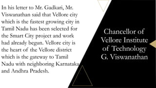 Chancellor of
Vellore Institute
of Technology
G. Viswanathan
In his letter to Mr. Gadkari, Mr.
Viswanathan said that Vellore city
which is the fastest growing city in
Tamil Nadu has been selected for
the Smart City project and work
had already begun. Vellore city is
the heart of the Vellore district
which is the gateway to Tamil
Nadu with neighboring Karnataka
and Andhra Pradesh.
 