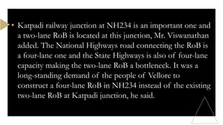 • Katpadi railway junction at NH234 is an important one and
a two-lane RoB is located at this junction, Mr. Viswanathan
added. The National Highways road connecting the RoB is
a four-lane one and the State Highways is also of four-lane
capacity making the two-lane RoB a bottleneck. It was a
long-standing demand of the people of Vellore to
construct a four-lane RoB in NH234 instead of the existing
two-lane RoB at Katpadi junction, he said.
 