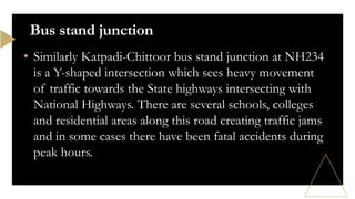 • Similarly Katpadi-Chittoor bus stand junction at NH234
is a Y-shaped intersection which sees heavy movement
of traffic towards the State highways intersecting with
National Highways. There are several schools, colleges
and residential areas along this road creating traffic jams
and in some cases there have been fatal accidents during
peak hours.
Bus stand junction
 