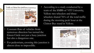 • According to a study conducted by a
team of the SMBS of VIT University,
Vellore two-wheelers and three-
wheelers shared 76% of the total traffic
during the morning peak hour at the
Chittor Bus stand in Vellore.
• Constant flow of vehicles from
numerous direction has turned the
Green Circle not just a busy junction
but also a dangerous one.
• For pedestrians, crossing this junction is
almost close to impossible.
 