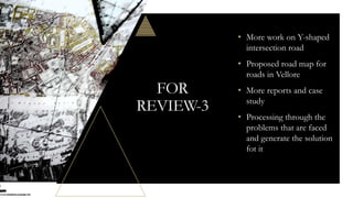 FOR
REVIEW-3
• More work on Y-shaped
intersection road
• Proposed road map for
roads in Vellore
• More reports and case
study
• Processing through the
problems that are faced
and generate the solution
fot it
 