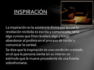 INSPIRACIÓN
La inspiración es la asistencia divina por la cual la
revelación recibida es escrita y comunicada; sería
algo curioso que Dios revelara algo y luego
abandonar al profeta en el proceso de recibir y
comunicar la verdad.
Se dice que la inspiración es una condición o estado
en el que la persona siente en su interior un
estímulo que le mueve procedente de una fuente
sobrehumana.
 